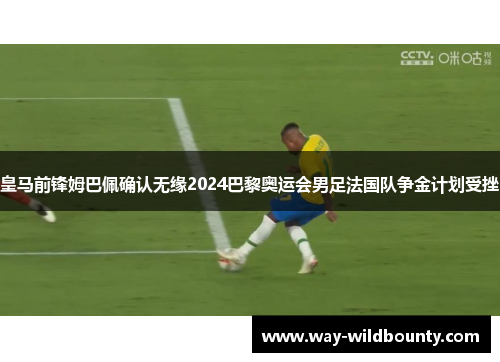 皇马前锋姆巴佩确认无缘2024巴黎奥运会男足法国队争金计划受挫